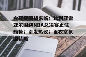 米兰体育官网-关于今夜突围战来临；比利亚雷亚尔围绕NBA总决赛止住颓势；引发热议；更衣室氛围转暖的信息