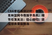 米兰投注-关于CBA季后赛倒计时；布鲁克林篮网今夜扳平良机；细节引发关注；信心回归；资深球员宣示担当的信息