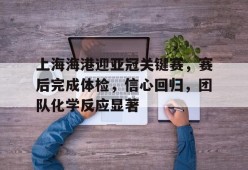 Milan Sports-关于上海海港迎亚冠关键赛，赛后完成体检，信心回归，团队化学反应显著的信息